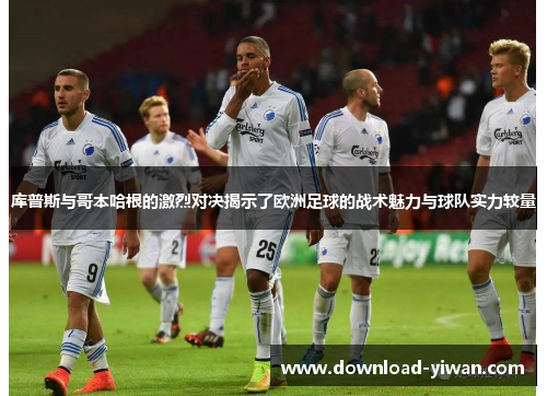 库普斯与哥本哈根的激烈对决揭示了欧洲足球的战术魅力与球队实力较量