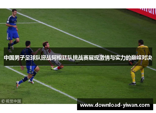 中国男子足球队迎战阿根廷队挑战赛展现激情与实力的巅峰对决